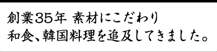 創業35年、素材にこだわり和食、韓国料理を追及してきました。 創業35年、素材にこだわり和食、韓国料理を追及してきました。